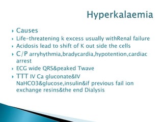  Causes
 Life-threatening k excess usually withRenal failure
 Acidosis lead to shift of K out side the cells
 C/P arryhythmia,bradycardia,hypotention,cardiac
arrest
 ECG wide QRS&peaked Twave
 TTT IV Ca gluconate&IV
NaHCO3&glucose,insulin&if previous fail ion
exchange resins&the end Dialysis
 