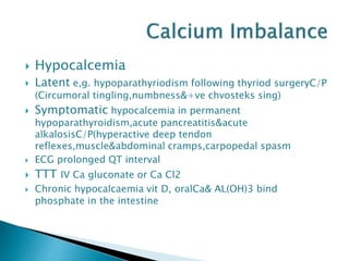  Hypocalcemia
 Latent e,g. hypoparathyriodism following thyriod surgeryC/P
(Circumoral tingling,numbness&+ve chvosteks sing)
 Symptomatic hypocalcemia in permanent
hypoparathyroidism,acute pancreatitis&acute
alkalosisC/P(hyperactive deep tendon
reflexes,muscle&abdominal cramps,carpopedal spasm
 ECG prolonged QT interval
 TTT IV Ca gluconate or Ca Cl2
 Chronic hypocalcaemia vit D, oralCa& AL(OH)3 bind
phosphate in the intestine
 