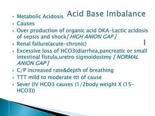  Metabolic Acidosis
 Causes
 Over production of organic acid DKA-Lactic acidosis
of sepsis and shock[ HIGH ANION GAP ]
 Renal failure(acute-chronic)
 Excessive loss of HCO3(diarrhea,pancreatic or small
intestinal fistula,uretro sigmoidostmy [ NORMAL
ANION GAP ]
 C/P increased rate&depth of breathing
 TTT mild to moderate ttt of cause
 Sever (IV HCO3 causes (1/2body weight X (15-
HCO3))
 