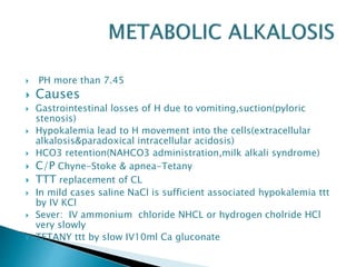  PH more than 7.45
 Causes
 Gastrointestinal losses of H due to vomiting,suction(pyloric
stenosis)
 Hypokalemia lead to H movement into the cells(extracellular
alkalosis&paradoxical intracellular acidosis)
 HCO3 retention(NAHCO3 administration,milk alkali syndrome)
 C/P Chyne-Stoke & apnea-Tetany
 TTT replacement of CL
 In mild cases saline NaCl is sufficient associated hypokalemia ttt
by IV KCl
 Sever: IV ammonium chloride NHCL or hydrogen cholride HCl
very slowly
 TETANY ttt by slow IV10ml Ca gluconate
 