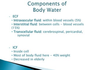 • ECF
• Intravascular fluid: within blood vessels (5%)
• Interstitial fluid: between cells - blood vessels
(15%)
• Transcellular fluid: cerebrospinal, pericardial,
synovial
• ICF
• Inside cell
• Most of body fluid here - 40% weight
• Decreased in elderly
 