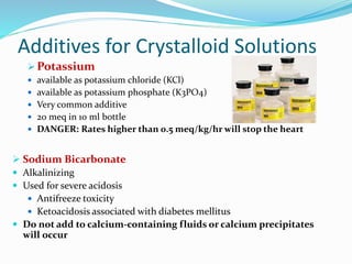 Additives for Crystalloid Solutions
 Potassium
 available as potassium chloride (KCl)
 available as potassium phosphate (K3PO4)
 Very common additive
 20 meq in 10 ml bottle
 DANGER: Rates higher than 0.5 meq/kg/hr will stop the heart
 Sodium Bicarbonate
 Alkalinizing
 Used for severe acidosis
 Antifreeze toxicity
 Ketoacidosis associated with diabetes mellitus
 Do not add to calcium-containing fluids or calcium precipitates
will occur
 