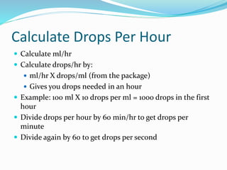 Calculate Drops Per Hour
 Calculate ml/hr
 Calculate drops/hr by:
 ml/hr X drops/ml (from the package)
 Gives you drops needed in an hour
 Example: 100 ml X 10 drops per ml = 1000 drops in the first
hour
 Divide drops per hour by 60 min/hr to get drops per
minute
 Divide again by 60 to get drops per second
 