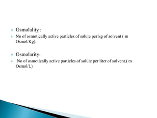  Osmolality :
 No of osmotically active particles of solute per kg of solvent ( m
Osmol/Kg).
 Osmolarity:
 No of osmotically active particles of solute per liter of solvent.( m
Osmol/L)
 