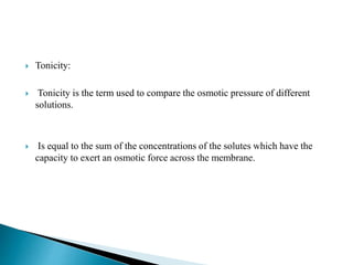  Tonicity:
 Tonicity is the term used to compare the osmotic pressure of different
solutions.
 Is equal to the sum of the concentrations of the solutes which have the
capacity to exert an osmotic force across the membrane.
 