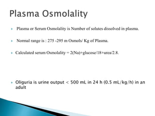  Plasma or Serum Osmolality is Number of solutes dissolved in plasma.
 Normal range is : 275 -295 m Osmols/ Kg of Plasma.
 Calculated serum Osmolality = 2(Na)+glucose/18+urea/2.8.
 Oliguria is urine output < 500 mL in 24 h (0.5 mL/kg/h) in an
adult
 