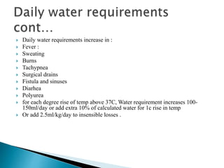  Daily water requirements increase in :
 Fever :
 Sweating
 Burns
 Tachypnea
 Surgical drains
 Fistula and sinuses
 Diarhea
 Polyurea
 for each degree rise of temp above 37C, Water requirement increases 100-
150ml/day or add extra 10% of calculated water for 1c rise in temp
 Or add 2.5ml/kg/day to insensible losses .
 