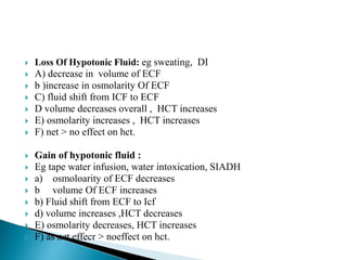  Loss Of Hypotonic Fluid: eg sweating, DI
 A) decrease in volume of ECF
 b )increase in osmolarity Of ECF
 C) fluid shift from ICF to ECF
 D volume decreases overall , HCT increases
 E) osmolarity increases , HCT increases
 F) net > no effect on hct.
 Gain of hypotonic fluid :
 Eg tape water infusion, water intoxication, SIADH
 a) osmoloarity of ECF decreases
 b volume Of ECF increases
 b) Fluid shift from ECF to Icf
 d) volume increases ,HCT decreases
 E) osmolarity decreases, HCT increases
 F) as net effecr > noeffect on hct.
 