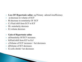  Loss OF Hypertonic saline: eg Primary adrenal insufficiency
 a) decrease in volume of ECF
 B) decrease in osmolarity Of ECF
 C) Fluid shift from ECF to ICF
 D) osmolarity decreses
 E) volume decreses
 Gain of Hypertonic saline
 a)Osmolarity Of ECF increases
 b)Fluid shift from ICF to Ecf
 c)Volume of ECF increases > hct decreases
 d)Volume of ICF decreases
 E) cells shrink> hct decreases
 