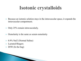  Because an isotonic solution stays in the intravascular space, it expands the
intravascular compartment.
 Only 25% remain intravascularly.
 Osmolarity is the same as serum osmolarity
 0.9% NaCl (Normal Saline)
 Lactated Ringers
 D5W (In the bag)
 