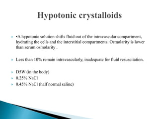  •A hypotonic solution shifts fluid out of the intravascular compartment,
hydrating the cells and the interstitial compartments. Osmolarity is lower
than serum osmolarity .
 Less than 10% remain intravascularly, inadequate for fluid resuscitation.
 D5W (in the body)
 0.25% NaCl
 0.45% NaCl (half normal saline)
 