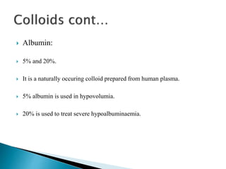  Albumin:
 5% and 20%.
 It is a naturally occuring colloid prepared from human plasma.
 5% albumin is used in hypovolumia.
 20% is used to treat severe hypoalbuminaemia.
 