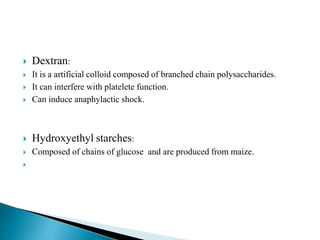  Dextran:
 It is a artificial colloid composed of branched chain polysaccharides.
 It can interfere with platelete function.
 Can induce anaphylactic shock.
 Hydroxyethyl starches:
 Composed of chains of glucose and are produced from maize.

 