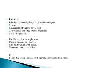  Gelatin:
 It is formed from hydrolysis of bovine collagen
 3 types
 1.succinylated Gelatin : gelofusin
 2. urea cross linked gelatins : haemacel
 3. Oxyplygelatins.
 Rapid excretion throught urine.
 Plasma clearance of 3days .
 Can not be given with blood.
 Not more than 1L in 24 hrs.

CI:
 Shock due to septicemia, cardiogenic anaphylactoid reaction.
 