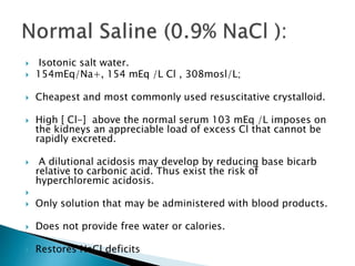  Isotonic salt water.
 154mEq/Na+, 154 mEq /L Cl , 308mosl/L;
 Cheapest and most commonly used resuscitative crystalloid.
 High [ Cl-] above the normal serum 103 mEq /L imposes on
the kidneys an appreciable load of excess Cl that cannot be
rapidly excreted.
 A dilutional acidosis may develop by reducing base bicarb
relative to carbonic acid. Thus exist the risk of
hyperchloremic acidosis.

 Only solution that may be administered with blood products.
 Does not provide free water or calories.
 Restores NaCl deficits
 