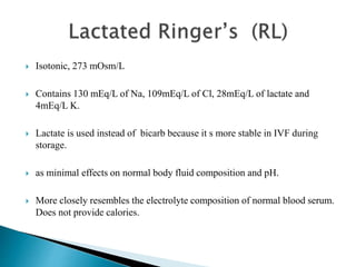  Isotonic, 273 mOsm/L
 Contains 130 mEq/L of Na, 109mEq/L of Cl, 28mEq/L of lactate and
4mEq/L K.
 Lactate is used instead of bicarb because it s more stable in IVF during
storage.
 as minimal effects on normal body fluid composition and pH.
 More closely resembles the electrolyte composition of normal blood serum.
Does not provide calories.
 