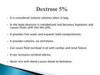  It is considered isotonic solution when in bag.
 In the body dextrose is metabolized and becomes hypotonic and
causes fluids shift into the cells.
 It provides free water and expands both compartments.
 It provides calories, no elctrolytes.
 Can cause fluid overload in pt with cardiac and renal failure.
 It can increases cerebral edema.
 Never mix with blood causes blood to hemolyse.
 