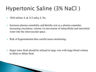  1026 mOsm /L & 513 mEq /L Na .
 Increases plasma osmolality and thereby acts as a plasma expander,
increasing circulatory volume via movement of intracellular and interstitial
water into the intravascular space.
 Risk of hypernatremia thus careful neuro monitoring .
 Hyper tonic fluid should be infused in large vein with large blood volume
to dilute to dilute fluid.
 