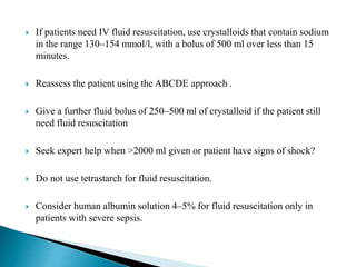  If patients need IV fluid resuscitation, use crystalloids that contain sodium
in the range 130–154 mmol/l, with a bolus of 500 ml over less than 15
minutes.
 Reassess the patient using the ABCDE approach .
 Give a further fluid bolus of 250–500 ml of crystalloid if the patient still
need fluid resuscitation
 Seek expert help when >2000 ml given or patient have signs of shock?
 Do not use tetrastarch for fluid resuscitation.
 Consider human albumin solution 4–5% for fluid resuscitation only in
patients with severe sepsis.
 