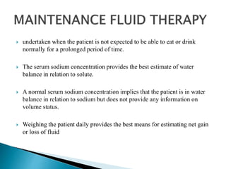  undertaken when the patient is not expected to be able to eat or drink
normally for a prolonged period of time.
 The serum sodium concentration provides the best estimate of water
balance in relation to solute.
 A normal serum sodium concentration implies that the patient is in water
balance in relation to sodium but does not provide any information on
volume status.
 Weighing the patient daily provides the best means for estimating net gain
or loss of fluid
 