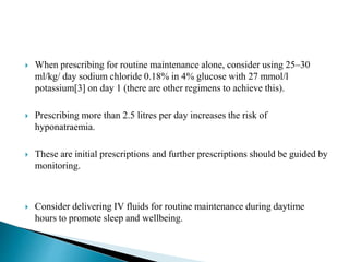  When prescribing for routine maintenance alone, consider using 25–30
ml/kg/ day sodium chloride 0.18% in 4% glucose with 27 mmol/l
potassium[3] on day 1 (there are other regimens to achieve this).
 Prescribing more than 2.5 litres per day increases the risk of
hyponatraemia.
 These are initial prescriptions and further prescriptions should be guided by
monitoring.
 Consider delivering IV fluids for routine maintenance during daytime
hours to promote sleep and wellbeing.
 
