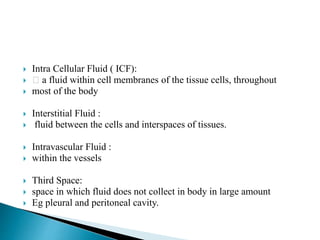  Intra Cellular Fluid ( ICF):
 a fluid within cell membranes of the tissue cells, throughout
 most of the body
 Interstitial Fluid :
 fluid between the cells and interspaces of tissues.
 Intravascular Fluid :
 within the vessels
 Third Space:
 space in which fluid does not collect in body in large amount
 Eg pleural and peritoneal cavity.
 