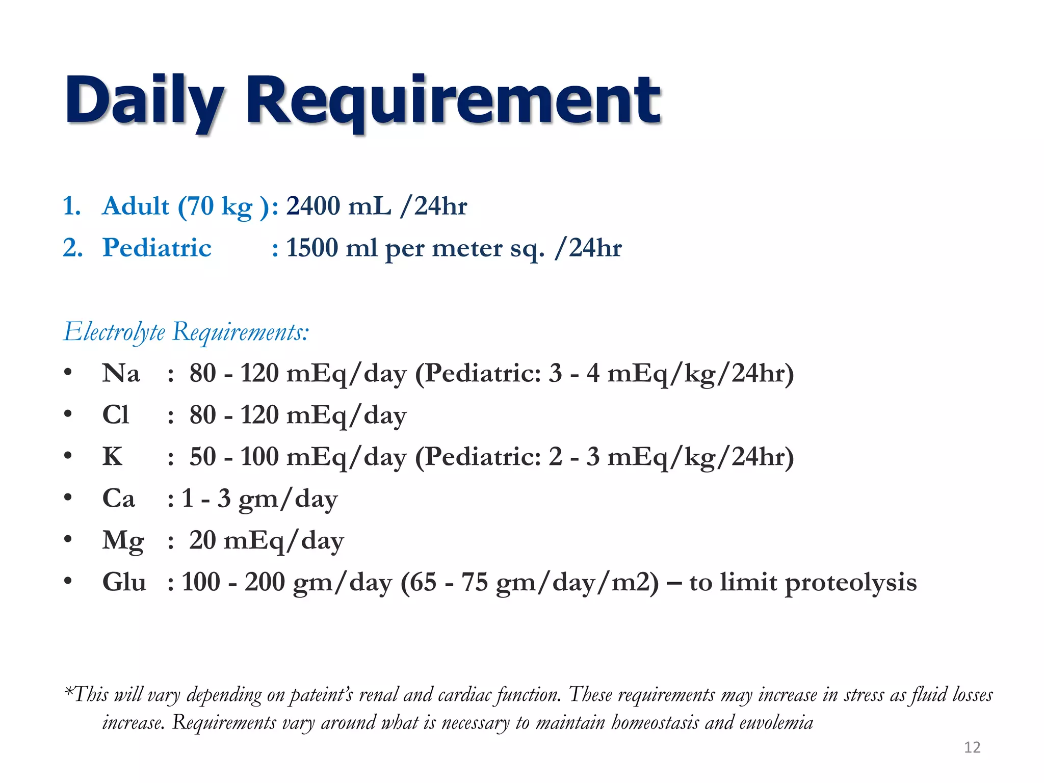 Daily Requirement
1. Adult (70 kg ): 2400 mL /24hr
2. Pediatric : 1500 ml per meter sq. /24hr
Electrolyte Requirements:
• Na : 80 - 120 mEq/day (Pediatric: 3 - 4 mEq/kg/24hr)
• Cl : 80 - 120 mEq/day
• K : 50 - 100 mEq/day (Pediatric: 2 - 3 mEq/kg/24hr)
• Ca : 1 - 3 gm/day
• Mg : 20 mEq/day
• Glu : 100 - 200 gm/day (65 - 75 gm/day/m2) – to limit proteolysis
*This will vary depending on pateint’s renal and cardiac function. These requirements may increase in stress as fluid losses
increase. Requirements vary around what is necessary to maintain homeostasis and euvolemia
12
 