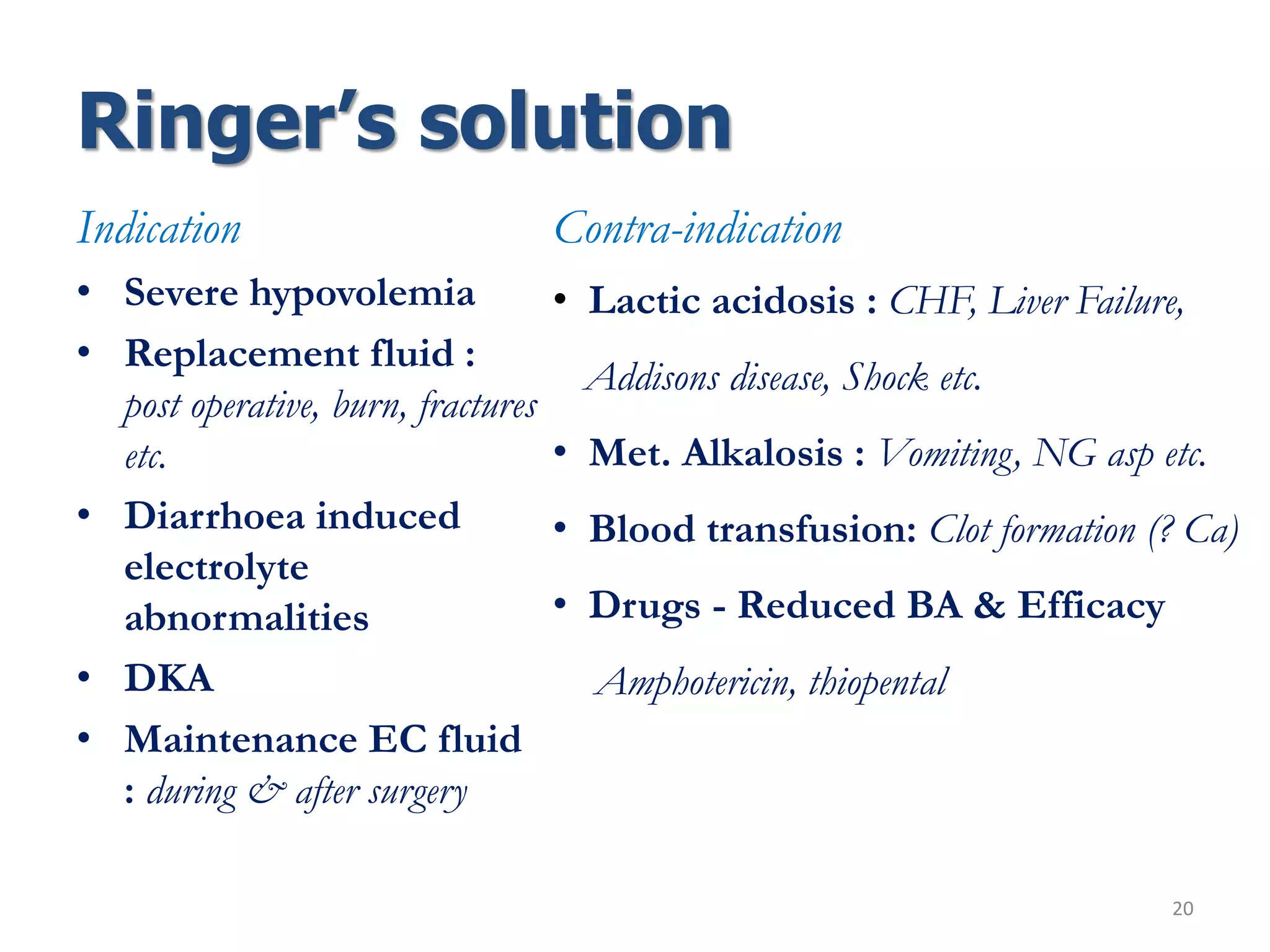 Ringer’s solution
20
Indication
• Severe hypovolemia
• Replacement fluid :
post operative, burn, fractures
etc.
• Diarrhoea induced
electrolyte
abnormalities
• DKA
• Maintenance EC fluid
: during & after surgery
Contra-indication
• Lactic acidosis : CHF, Liver Failure,
Addisons disease, Shock etc.
• Met. Alkalosis : Vomiting, NG asp etc.
• Blood transfusion: Clot formation (? Ca)
• Drugs - Reduced BA & Efficacy
Amphotericin, thiopental
 