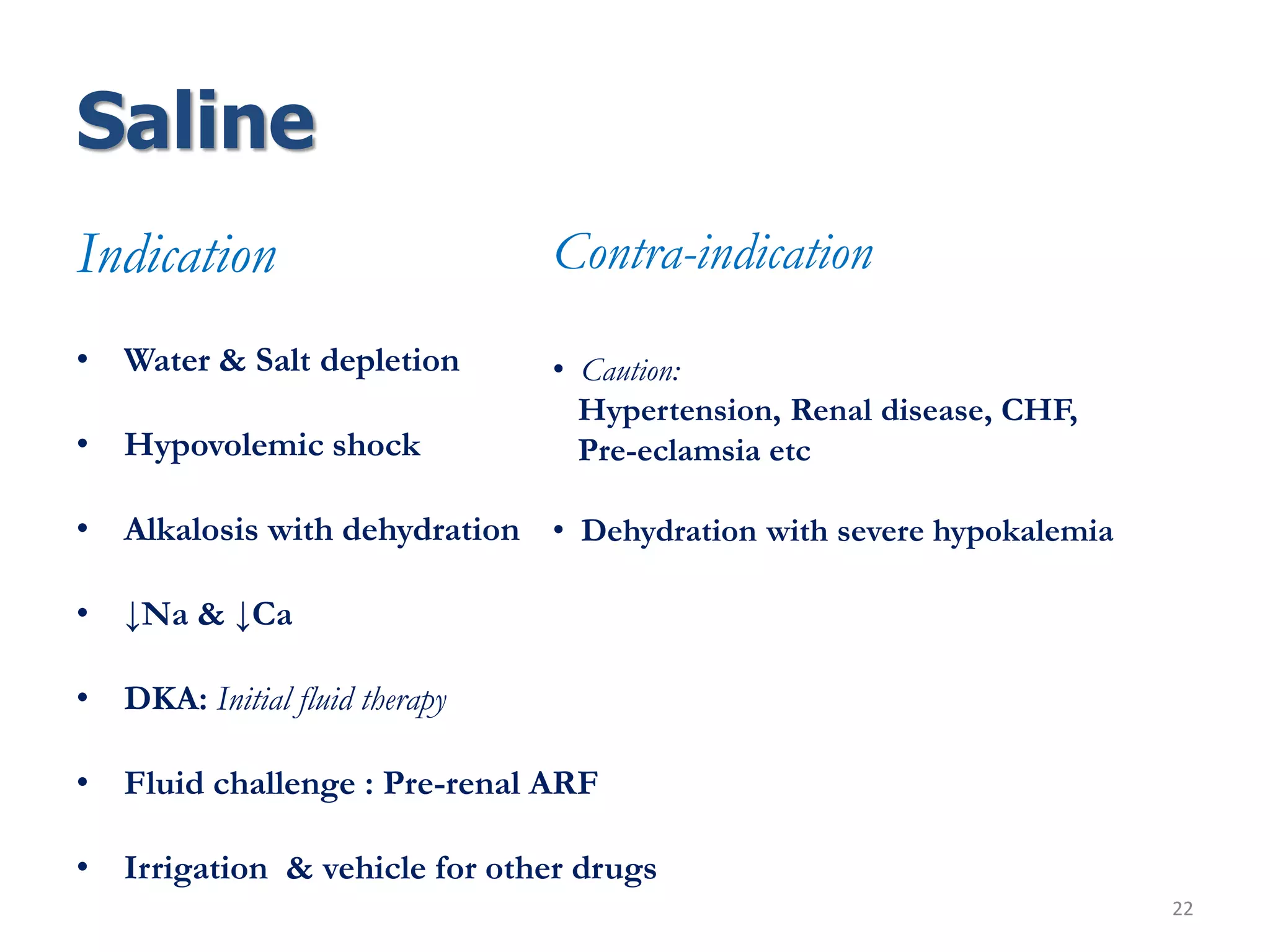 Saline
Indication
• Water & Salt depletion
• Hypovolemic shock
• Alkalosis with dehydration
• ↓Na & ↓Ca
• DKA: Initial fluid therapy
• Fluid challenge : Pre-renal ARF
• Irrigation & vehicle for other drugs
22
Contra-indication
• Caution:
Hypertension, Renal disease, CHF,
Pre-eclamsia etc
• Dehydration with severe hypokalemia
 