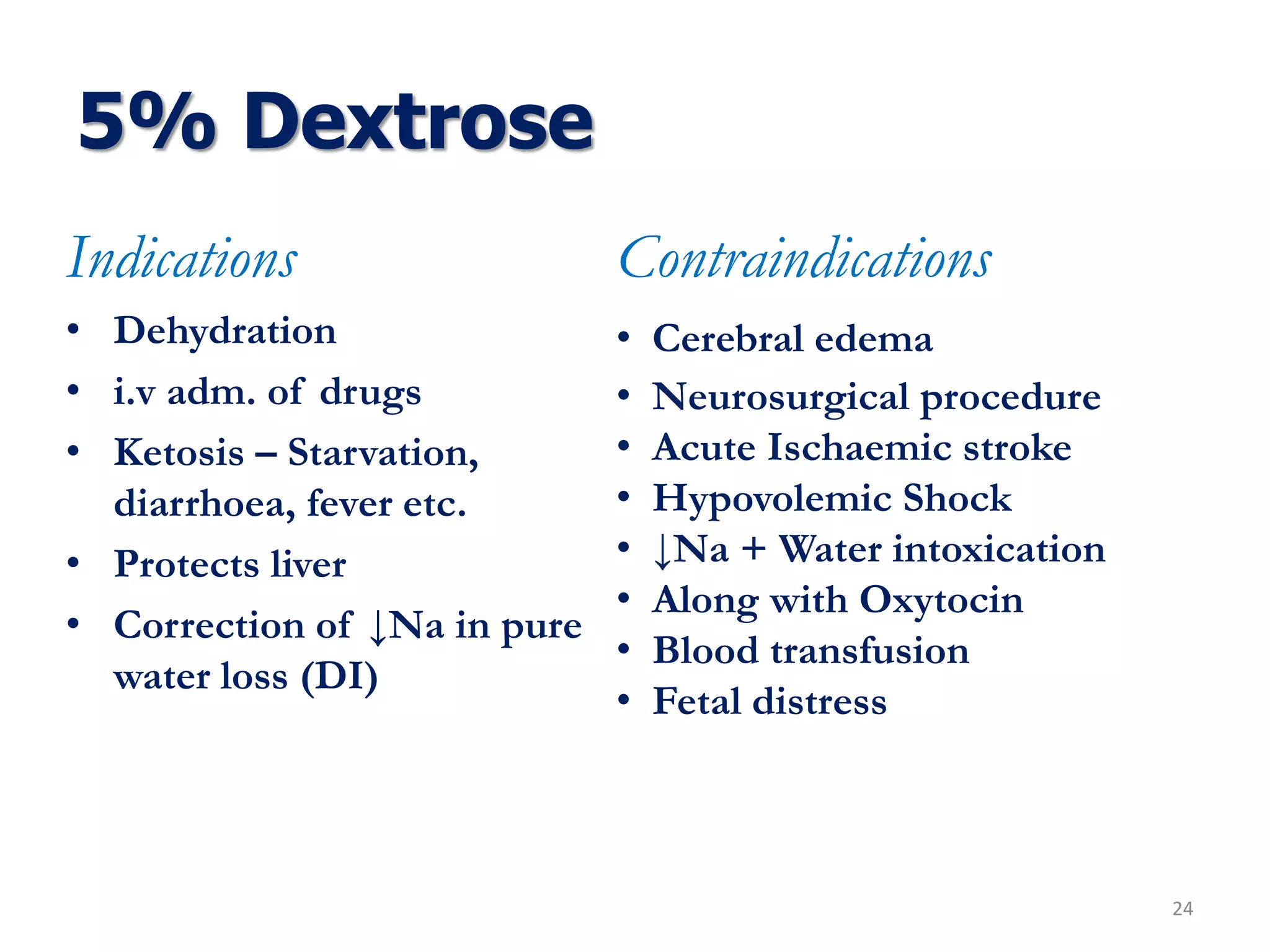 5% Dextrose
Indications
• Dehydration
• i.v adm. of drugs
• Ketosis – Starvation,
diarrhoea, fever etc.
• Protects liver
• Correction of ↓Na in pure
water loss (DI)
24
Contraindications
• Cerebral edema
• Neurosurgical procedure
• Acute Ischaemic stroke
• Hypovolemic Shock
• ↓Na + Water intoxication
• Along with Oxytocin
• Blood transfusion
• Fetal distress
 