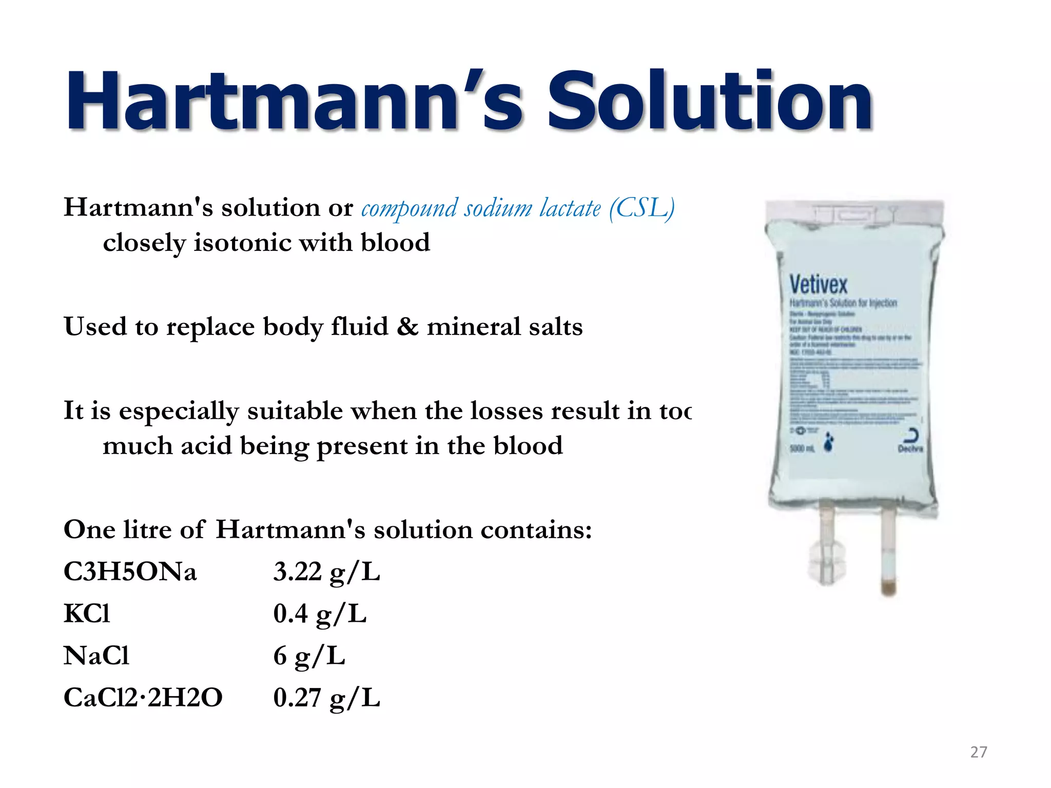 Hartmann's solution or compound sodium lactate (CSL)
closely isotonic with blood
Used to replace body fluid & mineral salts
It is especially suitable when the losses result in too
much acid being present in the blood
One litre of Hartmann's solution contains:
C3H5ONa 3.22 g/L
KCl 0.4 g/L
NaCl 6 g/L
CaCl2·2H2O 0.27 g/L
Hartmann’s Solution
27
 
