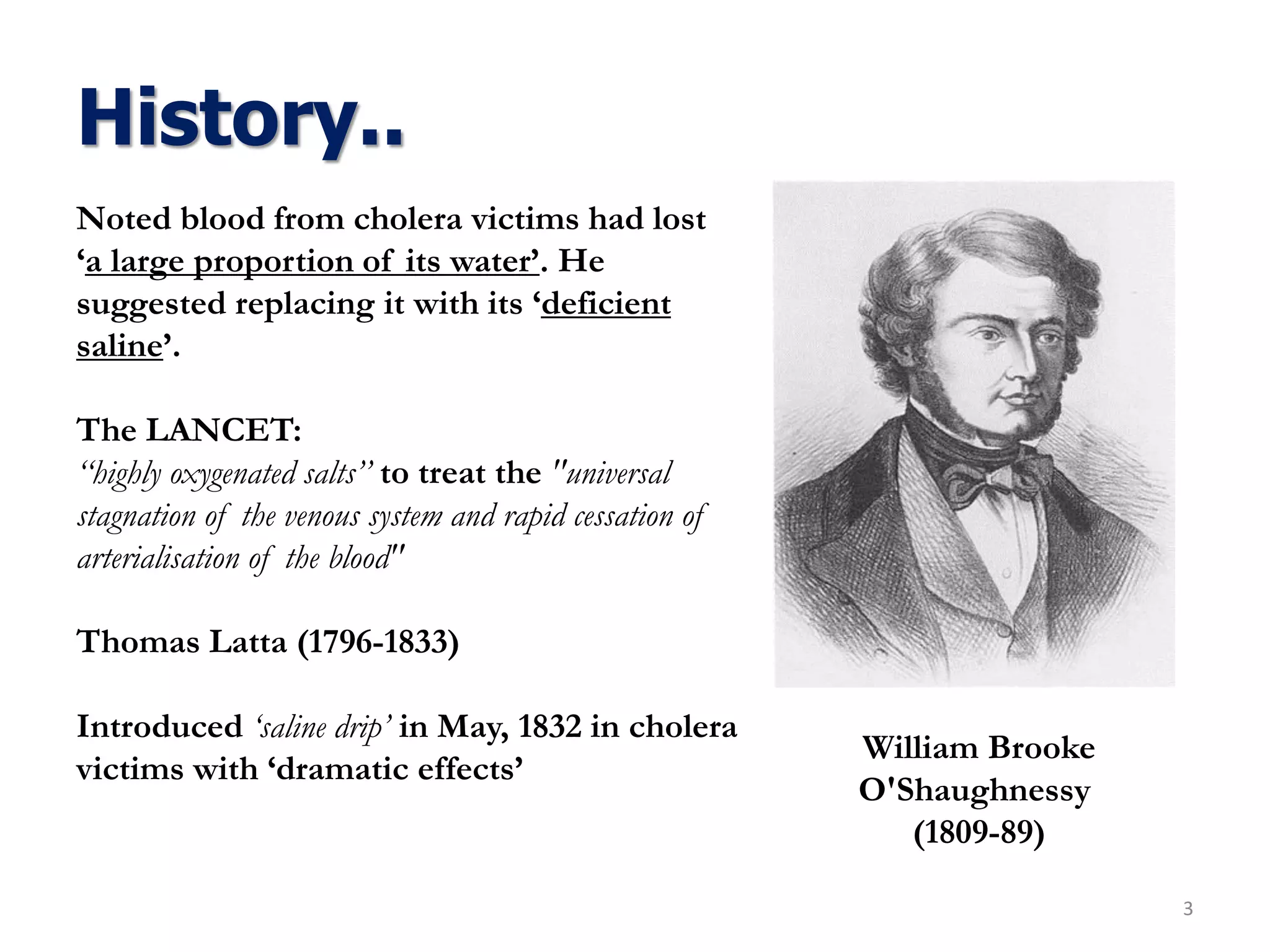 History..
3
William Brooke
O'Shaughnessy
(1809-89)
Noted blood from cholera victims had lost
‘a large proportion of its water’. He
suggested replacing it with its ‘deficient
saline’.
The LANCET:
‘‘highly oxygenated salts’’ to treat the "universal
stagnation of the venous system and rapid cessation of
arterialisation of the blood"
Thomas Latta (1796-1833)
Introduced ‘saline drip’ in May, 1832 in cholera
victims with ‘dramatic effects’
 