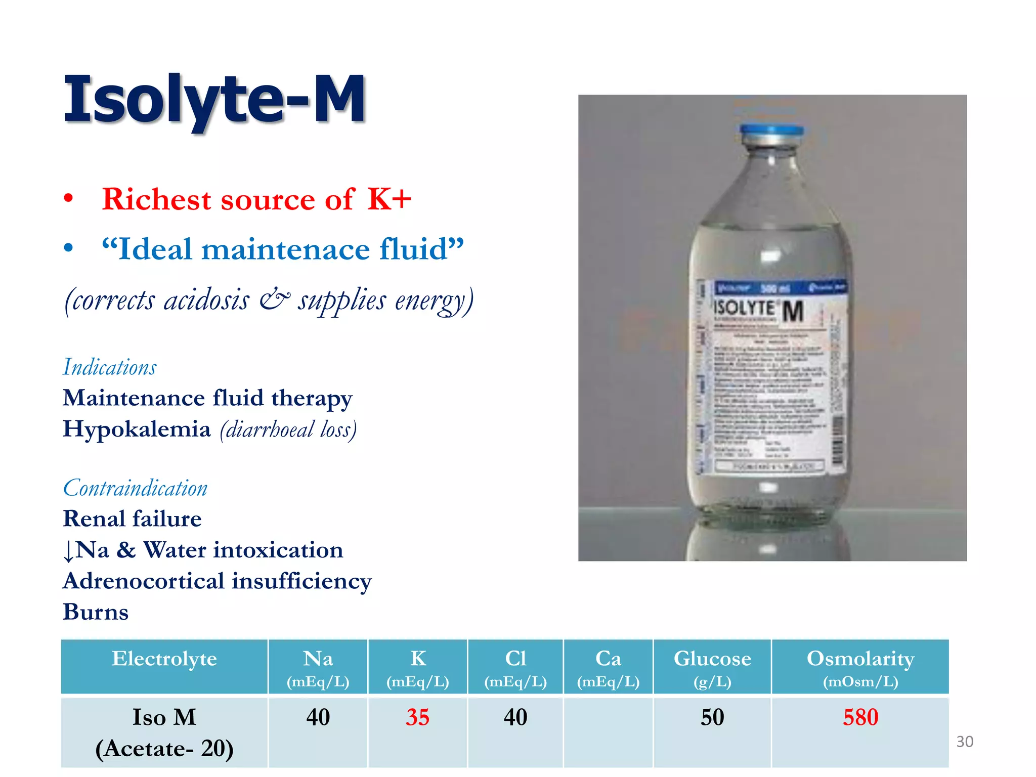 Isolyte-M
• Richest source of K+
• “Ideal maintenace fluid”
(corrects acidosis & supplies energy)
30
Indications
Maintenance fluid therapy
Hypokalemia (diarrhoeal loss)
Contraindication
Renal failure
↓Na & Water intoxication
Adrenocortical insufficiency
Burns
Electrolyte Na
(mEq/L)
K
(mEq/L)
Cl
(mEq/L)
Ca
(mEq/L)
Glucose
(g/L)
Osmolarity
(mOsm/L)
Iso M
(Acetate- 20)
40 35 40 50 580
 