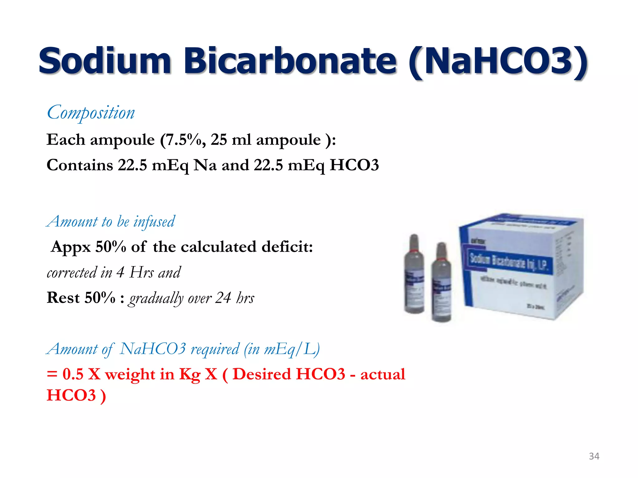 Sodium Bicarbonate (NaHCO3)
Composition
Each ampoule (7.5%, 25 ml ampoule ):
Contains 22.5 mEq Na and 22.5 mEq HCO3
Amount to be infused
Appx 50% of the calculated deficit:
corrected in 4 Hrs and
Rest 50% : gradually over 24 hrs
Amount of NaHCO3 required (in mEq/L)
= 0.5 X weight in Kg X ( Desired HCO3 - actual
HCO3 )
34
 