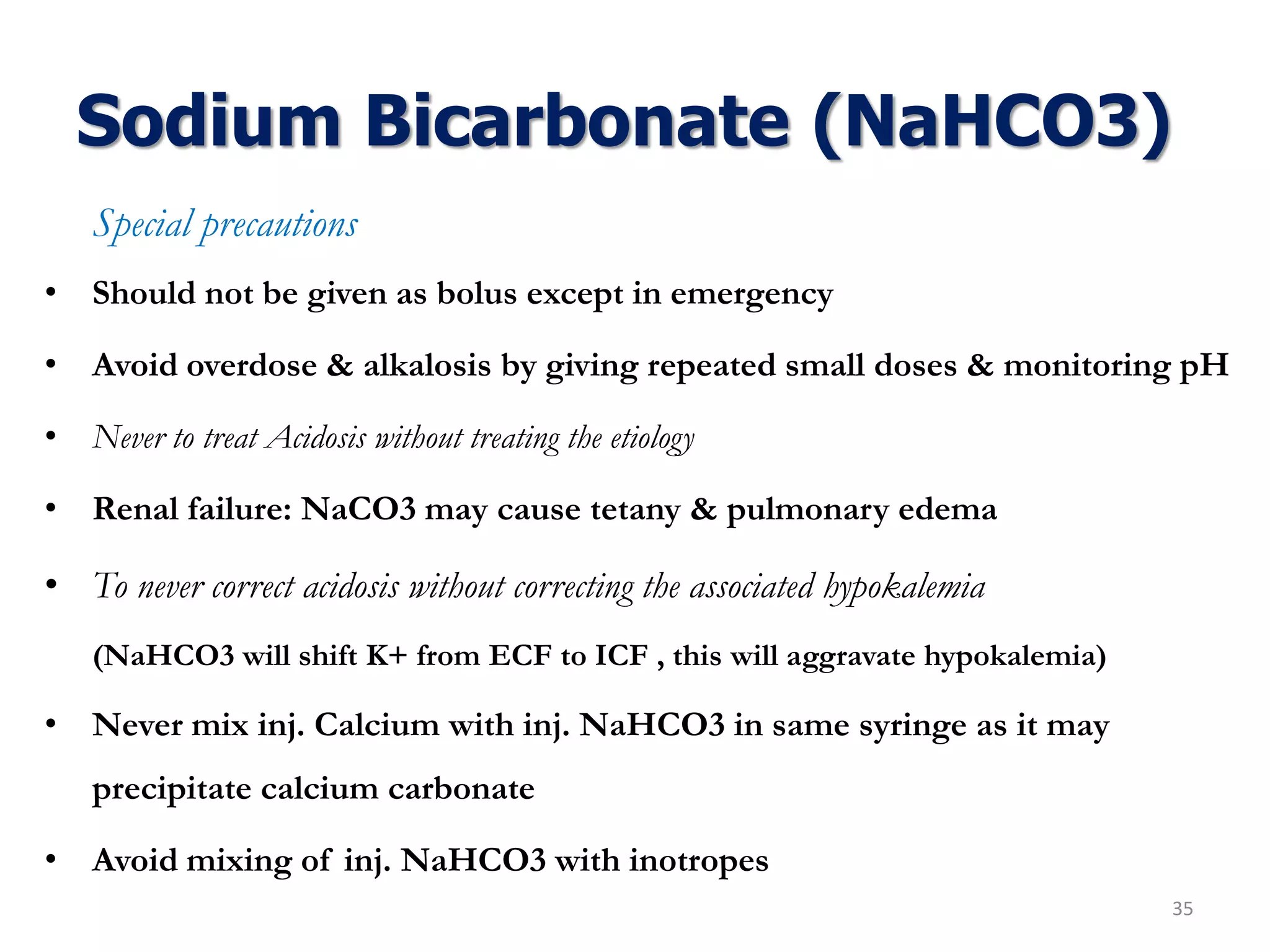 Sodium Bicarbonate (NaHCO3)
Special precautions
• Should not be given as bolus except in emergency
• Avoid overdose & alkalosis by giving repeated small doses & monitoring pH
• Never to treat Acidosis without treating the etiology
• Renal failure: NaCO3 may cause tetany & pulmonary edema
• To never correct acidosis without correcting the associated hypokalemia
(NaHCO3 will shift K+ from ECF to ICF , this will aggravate hypokalemia)
• Never mix inj. Calcium with inj. NaHCO3 in same syringe as it may
precipitate calcium carbonate
• Avoid mixing of inj. NaHCO3 with inotropes
35
 