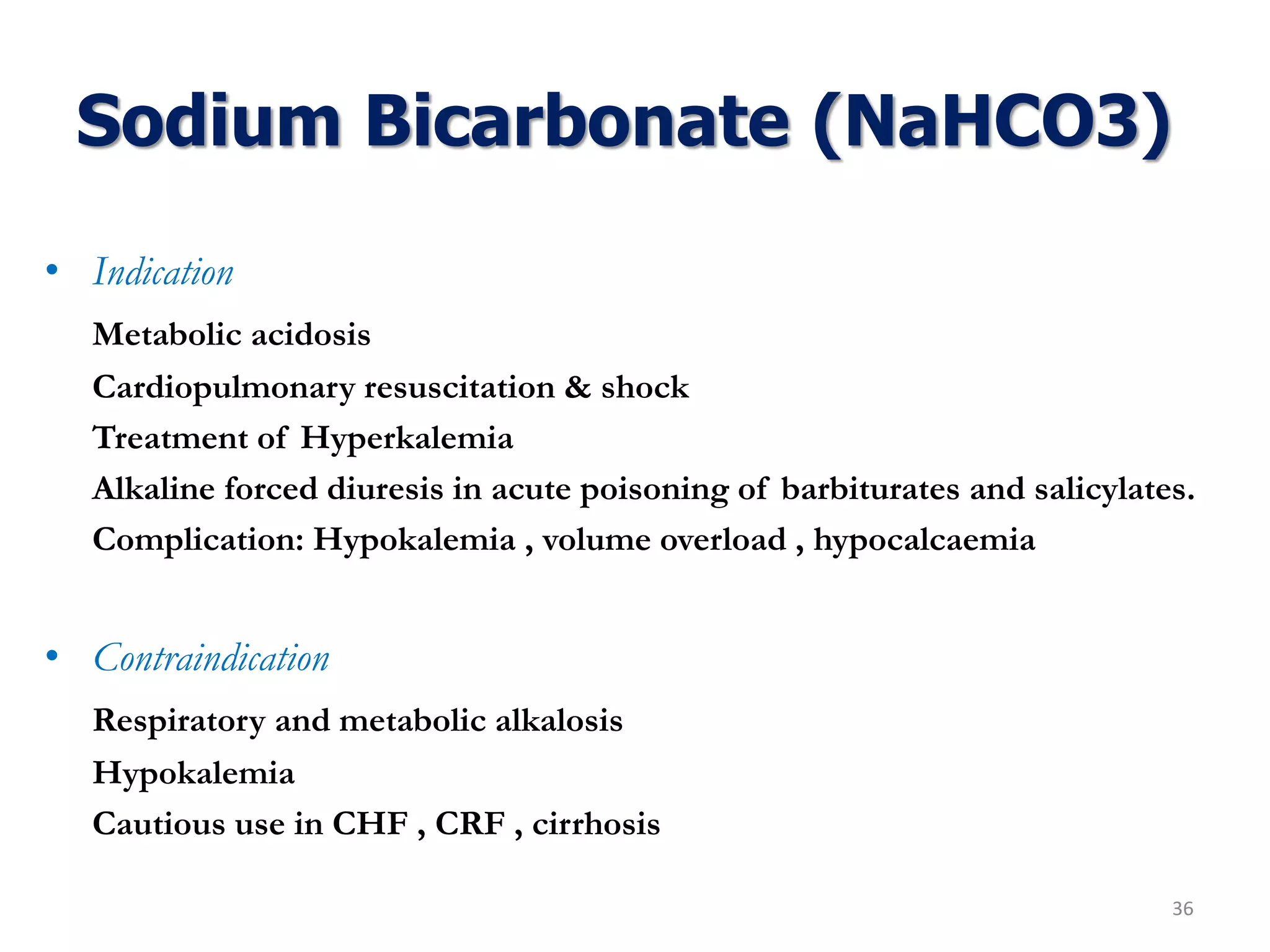 Sodium Bicarbonate (NaHCO3)
• Indication
Metabolic acidosis
Cardiopulmonary resuscitation & shock
Treatment of Hyperkalemia
Alkaline forced diuresis in acute poisoning of barbiturates and salicylates.
Complication: Hypokalemia , volume overload , hypocalcaemia
• Contraindication
Respiratory and metabolic alkalosis
Hypokalemia
Cautious use in CHF , CRF , cirrhosis
36
 