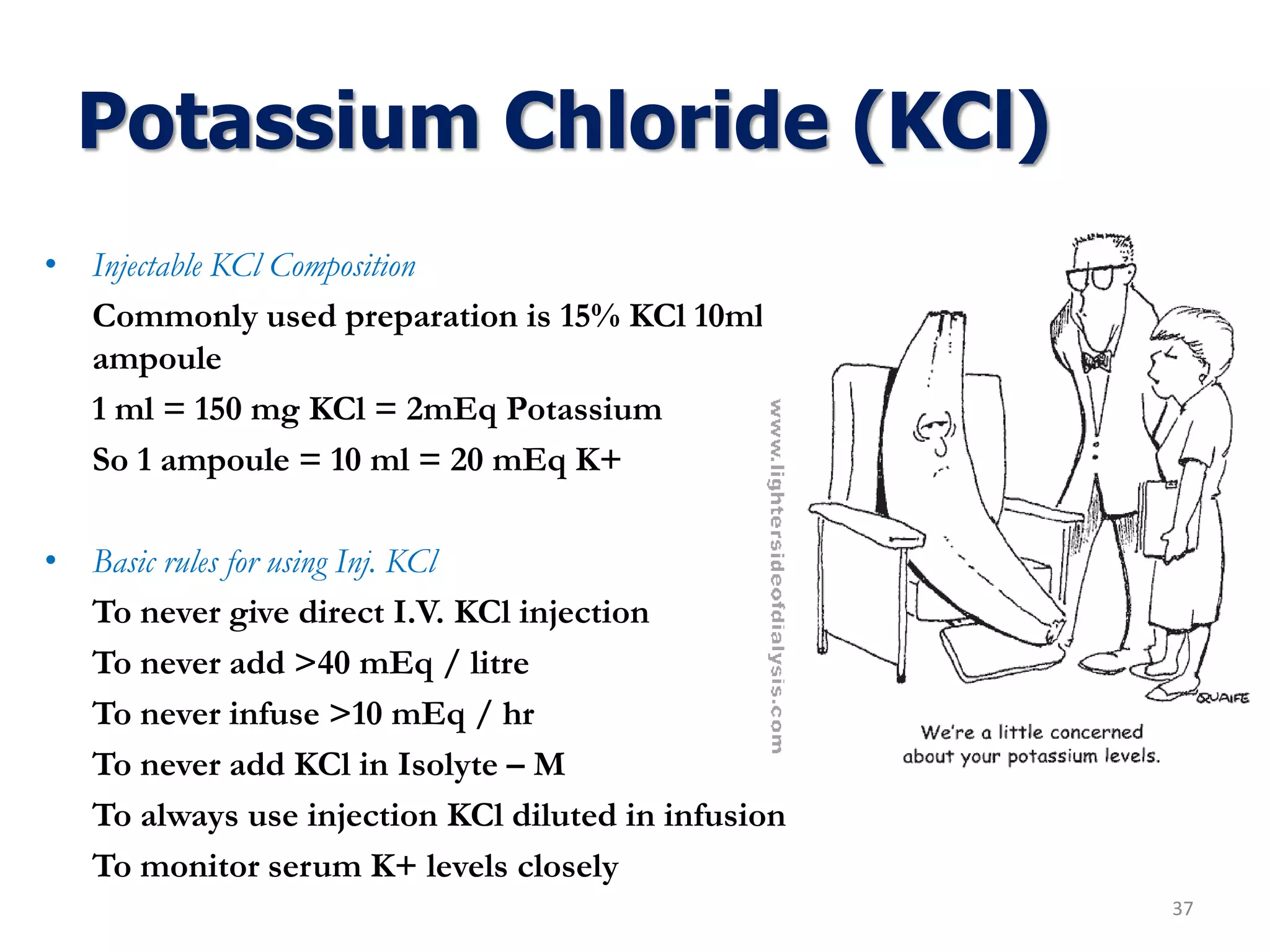 Potassium Chloride (KCl)
• Injectable KCl Composition
Commonly used preparation is 15% KCl 10ml
ampoule
1 ml = 150 mg KCl = 2mEq Potassium
So 1 ampoule = 10 ml = 20 mEq K+
• Basic rules for using Inj. KCl
To never give direct I.V. KCl injection
To never add >40 mEq / litre
To never infuse >10 mEq / hr
To never add KCl in Isolyte – M
To always use injection KCl diluted in infusion
To monitor serum K+ levels closely
37
 