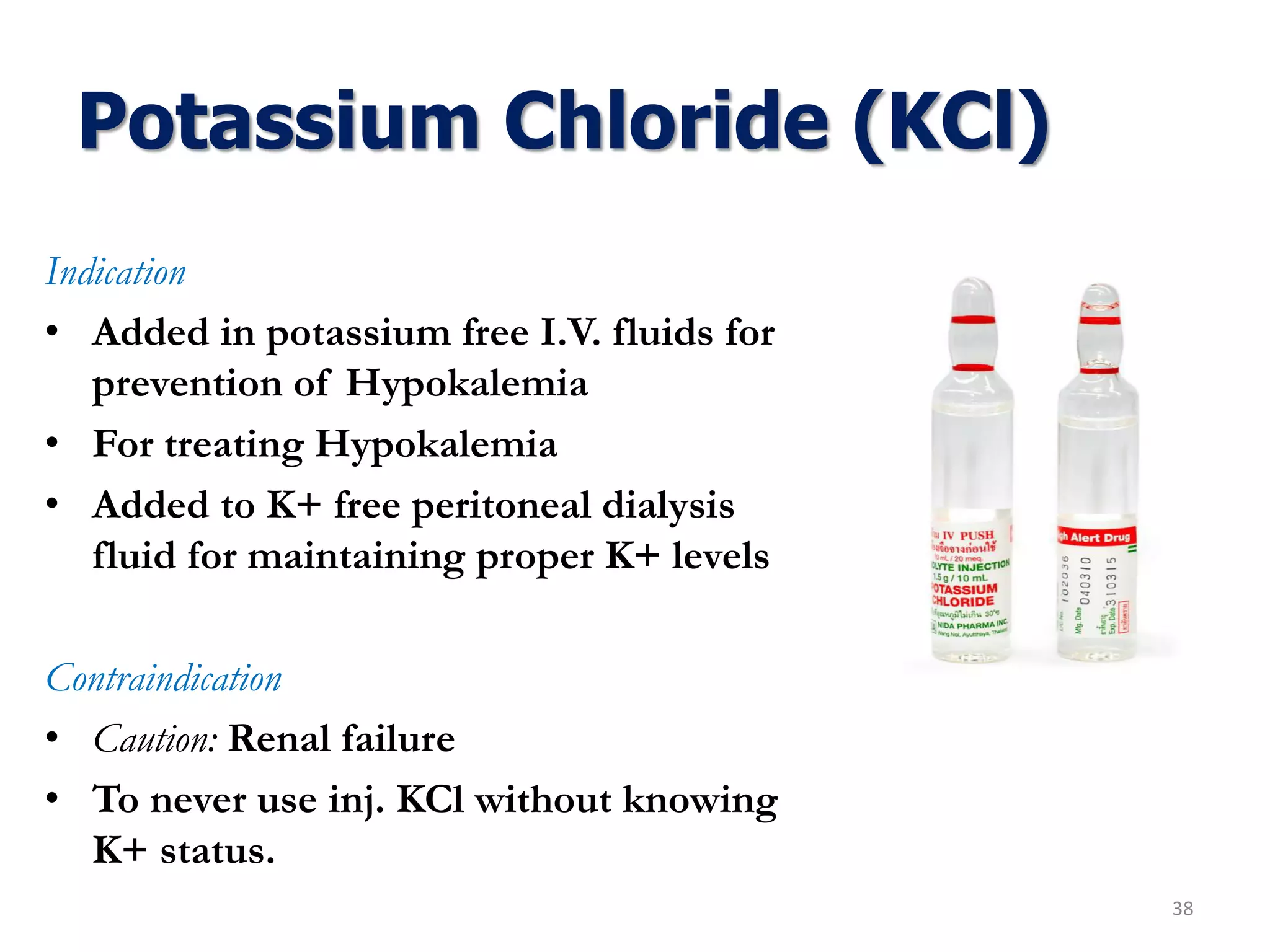 Potassium Chloride (KCl)
Indication
• Added in potassium free I.V. fluids for
prevention of Hypokalemia
• For treating Hypokalemia
• Added to K+ free peritoneal dialysis
fluid for maintaining proper K+ levels
Contraindication
• Caution: Renal failure
• To never use inj. KCl without knowing
K+ status.
38
 