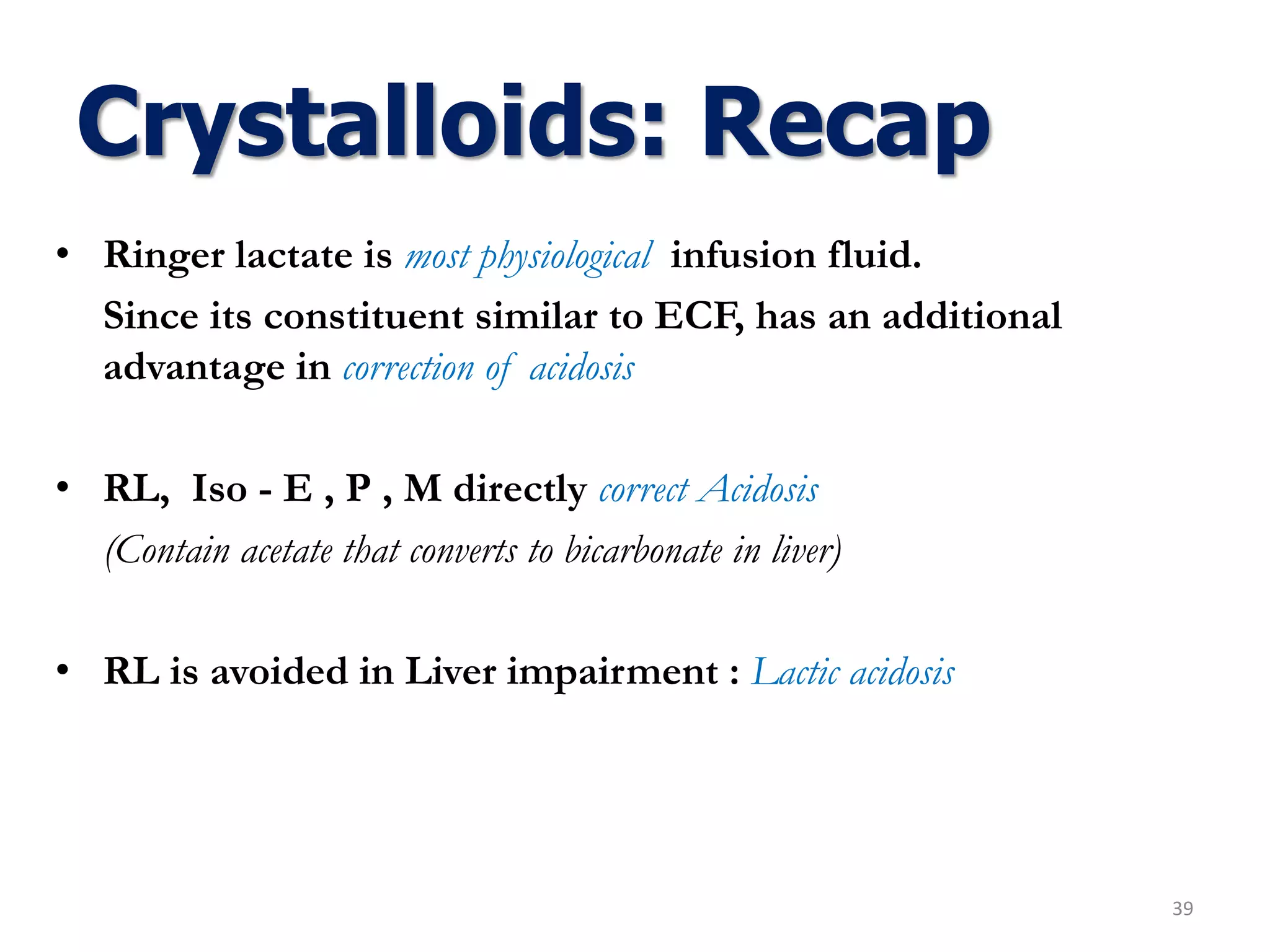 • Ringer lactate is most physiological infusion fluid.
Since its constituent similar to ECF, has an additional
advantage in correction of acidosis
• RL, Iso - E , P , M directly correct Acidosis
(Contain acetate that converts to bicarbonate in liver)
• RL is avoided in Liver impairment : Lactic acidosis
39
Crystalloids: Recap
 