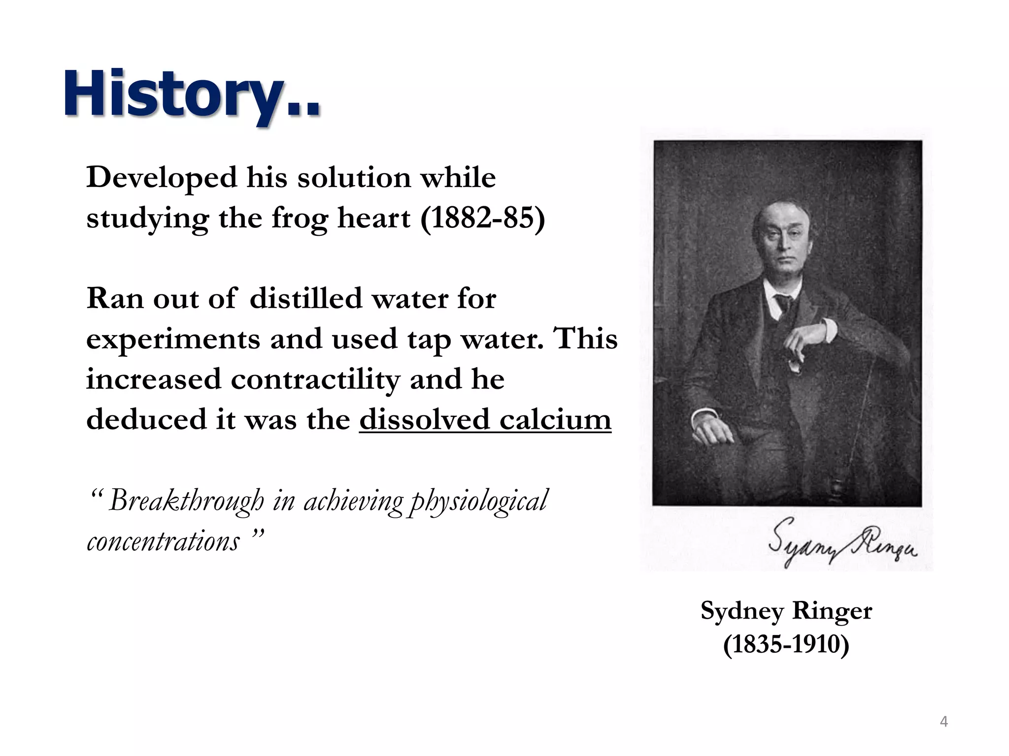 History..
4
Sydney Ringer
(1835-1910)
Developed his solution while
studying the frog heart (1882-85)
Ran out of distilled water for
experiments and used tap water. This
increased contractility and he
deduced it was the dissolved calcium
“ Breakthrough in achieving physiological
concentrations ”
 