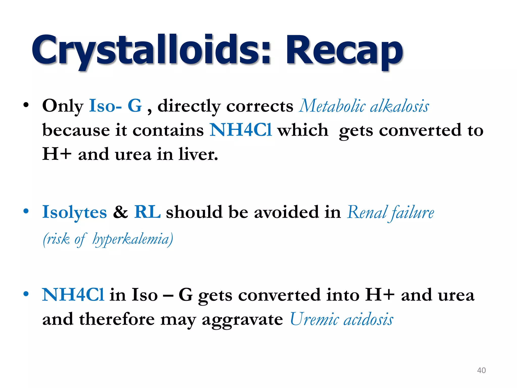 • Only Iso- G , directly corrects Metabolic alkalosis
because it contains NH4Cl which gets converted to
H+ and urea in liver.
• Isolytes & RL should be avoided in Renal failure
(risk of hyperkalemia)
• NH4Cl in Iso – G gets converted into H+ and urea
and therefore may aggravate Uremic acidosis
40
Crystalloids: Recap
 