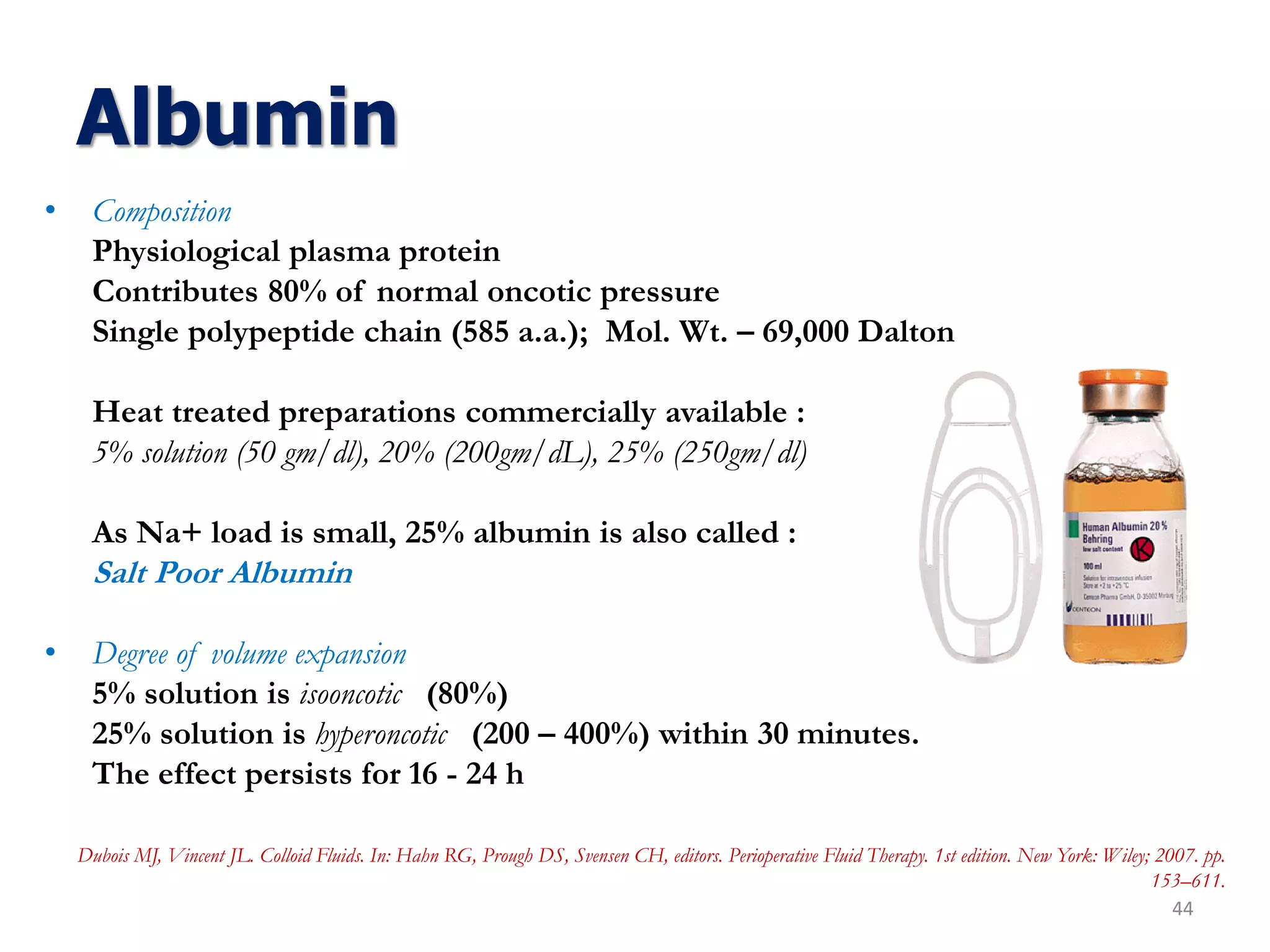 Albumin
• Composition
Physiological plasma protein
Contributes 80% of normal oncotic pressure
Single polypeptide chain (585 a.a.); Mol. Wt. – 69,000 Dalton
Heat treated preparations commercially available :
5% solution (50 gm/dl), 20% (200gm/dL), 25% (250gm/dl)
As Na+ load is small, 25% albumin is also called :
Salt Poor Albumin
• Degree of volume expansion
5% solution is isooncotic (80%)
25% solution is hyperoncotic (200 – 400%) within 30 minutes.
The effect persists for 16 - 24 h
44
Dubois MJ, Vincent JL. Colloid Fluids. In: Hahn RG, Prough DS, Svensen CH, editors. Perioperative Fluid Therapy. 1st edition. New York: Wiley; 2007. pp.
153–611.
 