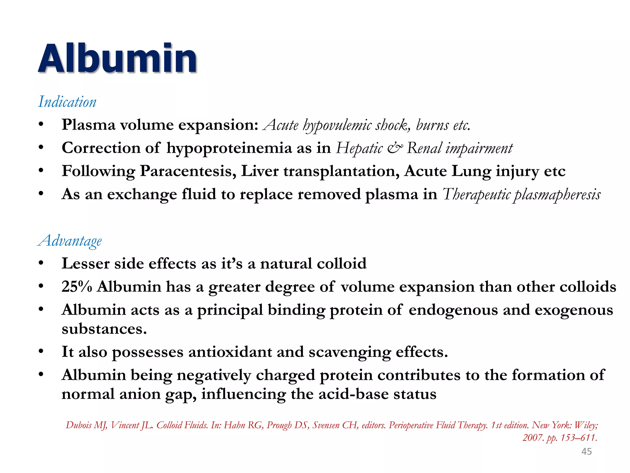 Albumin
Indication
• Plasma volume expansion: Acute hypovulemic shock, burns etc.
• Correction of hypoproteinemia as in Hepatic & Renal impairment
• Following Paracentesis, Liver transplantation, Acute Lung injury etc
• As an exchange fluid to replace removed plasma in Therapeutic plasmapheresis
Advantage
• Lesser side effects as it’s a natural colloid
• 25% Albumin has a greater degree of volume expansion than other colloids
• Albumin acts as a principal binding protein of endogenous and exogenous
substances.
• It also possesses antioxidant and scavenging effects.
• Albumin being negatively charged protein contributes to the formation of
normal anion gap, influencing the acid-base status
45
Dubois MJ, Vincent JL. Colloid Fluids. In: Hahn RG, Prough DS, Svensen CH, editors. Perioperative Fluid Therapy. 1st edition. New York: Wiley;
2007. pp. 153–611.
 