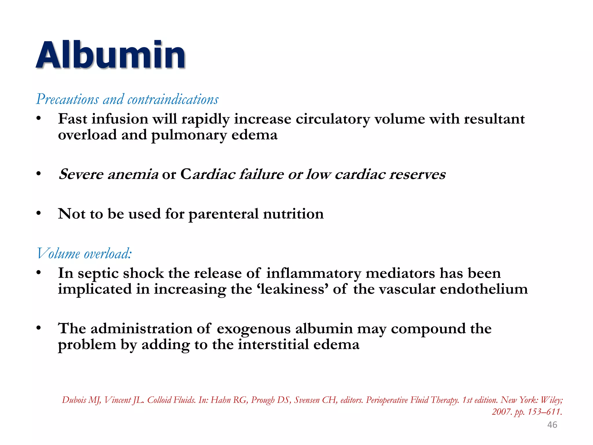 Albumin
Precautions and contraindications
• Fast infusion will rapidly increase circulatory volume with resultant
overload and pulmonary edema
• Severe anemia or Cardiac failure or low cardiac reserves
• Not to be used for parenteral nutrition
Volume overload:
• In septic shock the release of inflammatory mediators has been
implicated in increasing the ‘leakiness’ of the vascular endothelium
• The administration of exogenous albumin may compound the
problem by adding to the interstitial edema
46
Dubois MJ, Vincent JL. Colloid Fluids. In: Hahn RG, Prough DS, Svensen CH, editors. Perioperative Fluid Therapy. 1st edition. New York: Wiley;
2007. pp. 153–611.
 