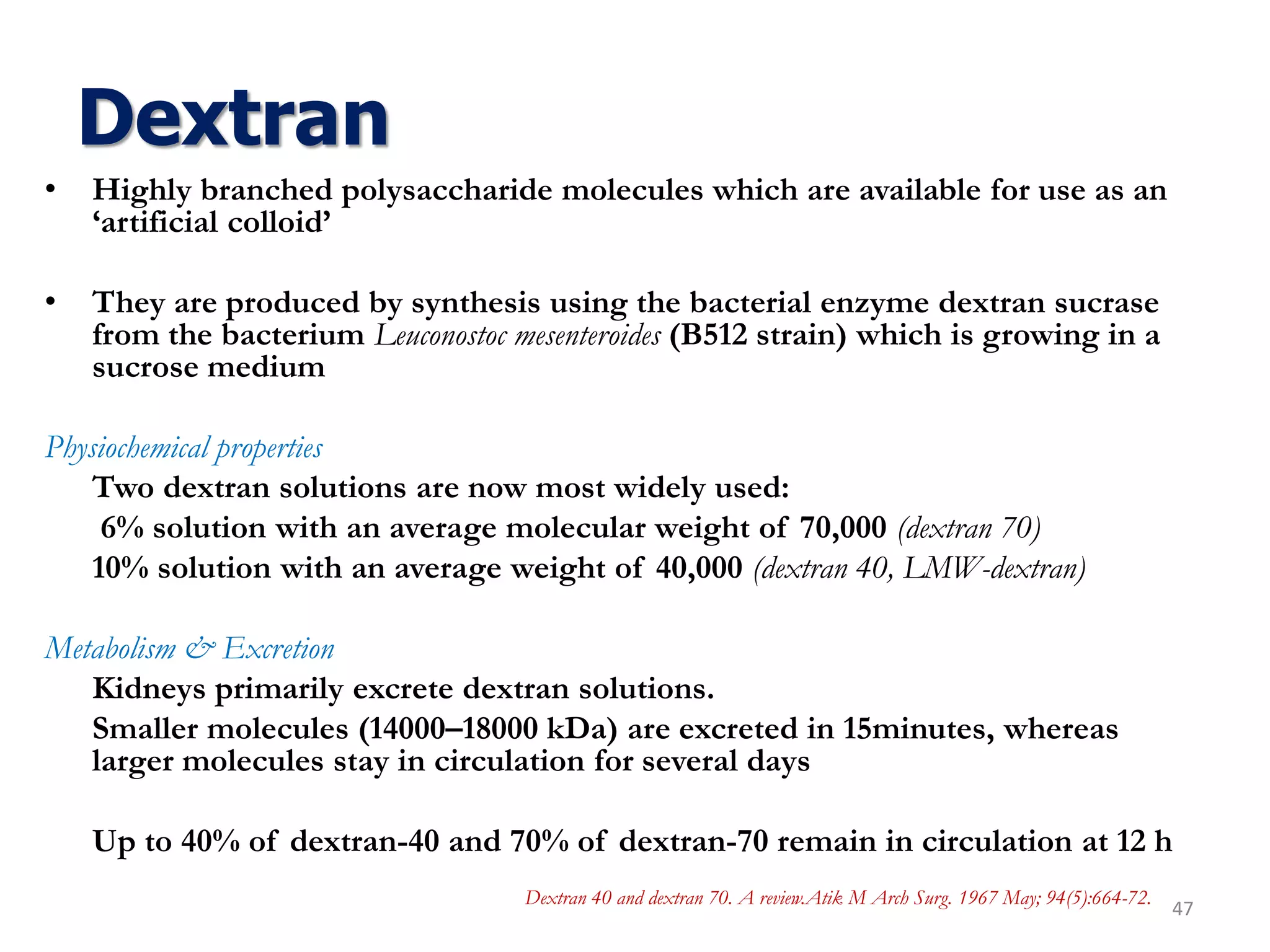 Dextran
• Highly branched polysaccharide molecules which are available for use as an
‘artificial colloid’
• They are produced by synthesis using the bacterial enzyme dextran sucrase
from the bacterium Leuconostoc mesenteroides (B512 strain) which is growing in a
sucrose medium
Physiochemical properties
Two dextran solutions are now most widely used:
6% solution with an average molecular weight of 70,000 (dextran 70)
10% solution with an average weight of 40,000 (dextran 40, LMW-dextran)
Metabolism & Excretion
Kidneys primarily excrete dextran solutions.
Smaller molecules (14000–18000 kDa) are excreted in 15minutes, whereas
larger molecules stay in circulation for several days
Up to 40% of dextran-40 and 70% of dextran-70 remain in circulation at 12 h
47
Dextran 40 and dextran 70. A review.Atik M Arch Surg. 1967 May; 94(5):664-72.
 