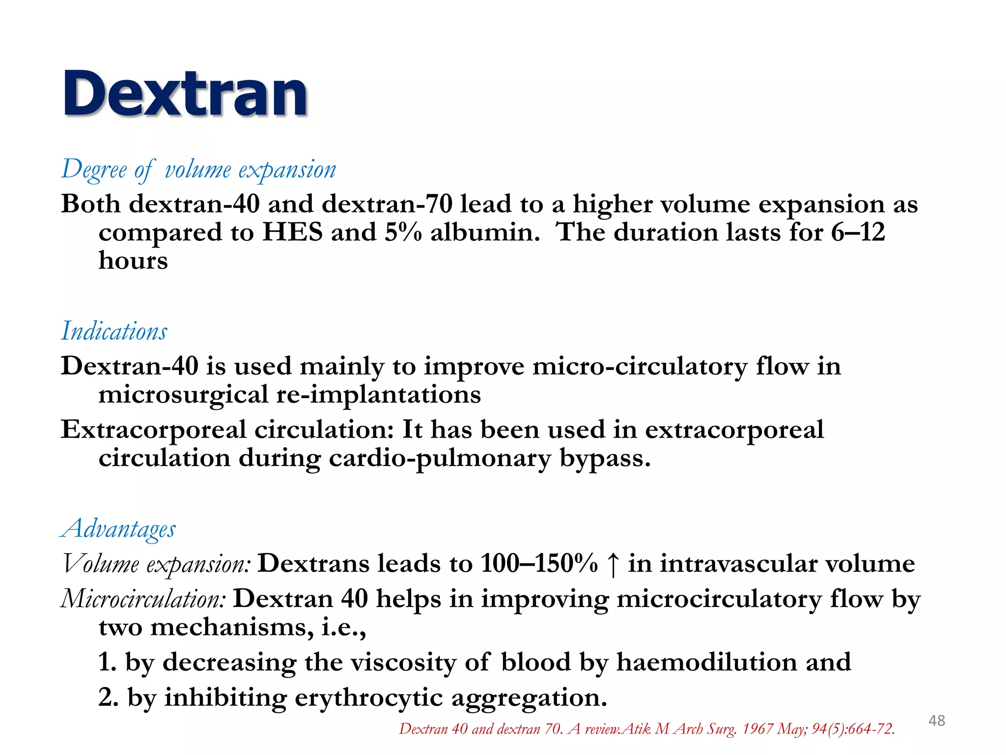 Dextran
Degree of volume expansion
Both dextran-40 and dextran-70 lead to a higher volume expansion as
compared to HES and 5% albumin. The duration lasts for 6–12
hours
Indications
Dextran-40 is used mainly to improve micro-circulatory flow in
microsurgical re-implantations
Extracorporeal circulation: It has been used in extracorporeal
circulation during cardio-pulmonary bypass.
Advantages
Volume expansion: Dextrans leads to 100–150% ↑ in intravascular volume
Microcirculation: Dextran 40 helps in improving microcirculatory flow by
two mechanisms, i.e.,
1. by decreasing the viscosity of blood by haemodilution and
2. by inhibiting erythrocytic aggregation.
48Dextran 40 and dextran 70. A review.Atik M Arch Surg. 1967 May; 94(5):664-72.
 