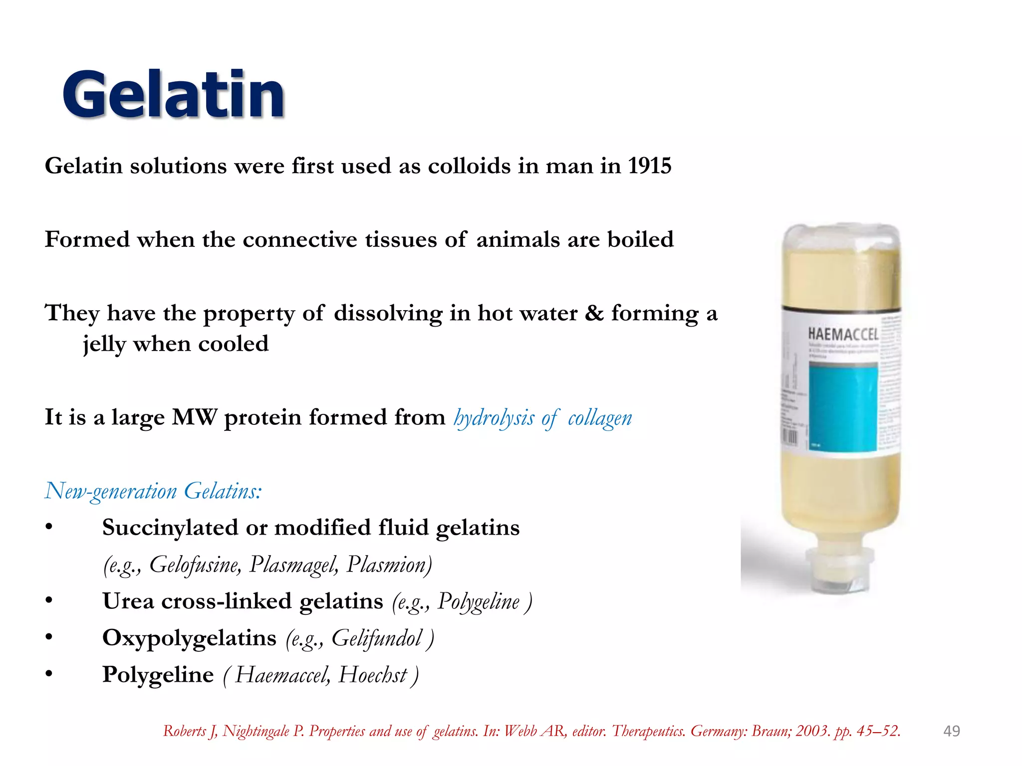 Gelatin
Gelatin solutions were first used as colloids in man in 1915
Formed when the connective tissues of animals are boiled
They have the property of dissolving in hot water & forming a
jelly when cooled
It is a large MW protein formed from hydrolysis of collagen
New-generation Gelatins:
• Succinylated or modified fluid gelatins
(e.g., Gelofusine, Plasmagel, Plasmion)
• Urea cross-linked gelatins (e.g., Polygeline )
• Oxypolygelatins (e.g., Gelifundol )
• Polygeline ( Haemaccel, Hoechst )
49Roberts J, Nightingale P. Properties and use of gelatins. In: Webb AR, editor. Therapeutics. Germany: Braun; 2003. pp. 45–52.
 