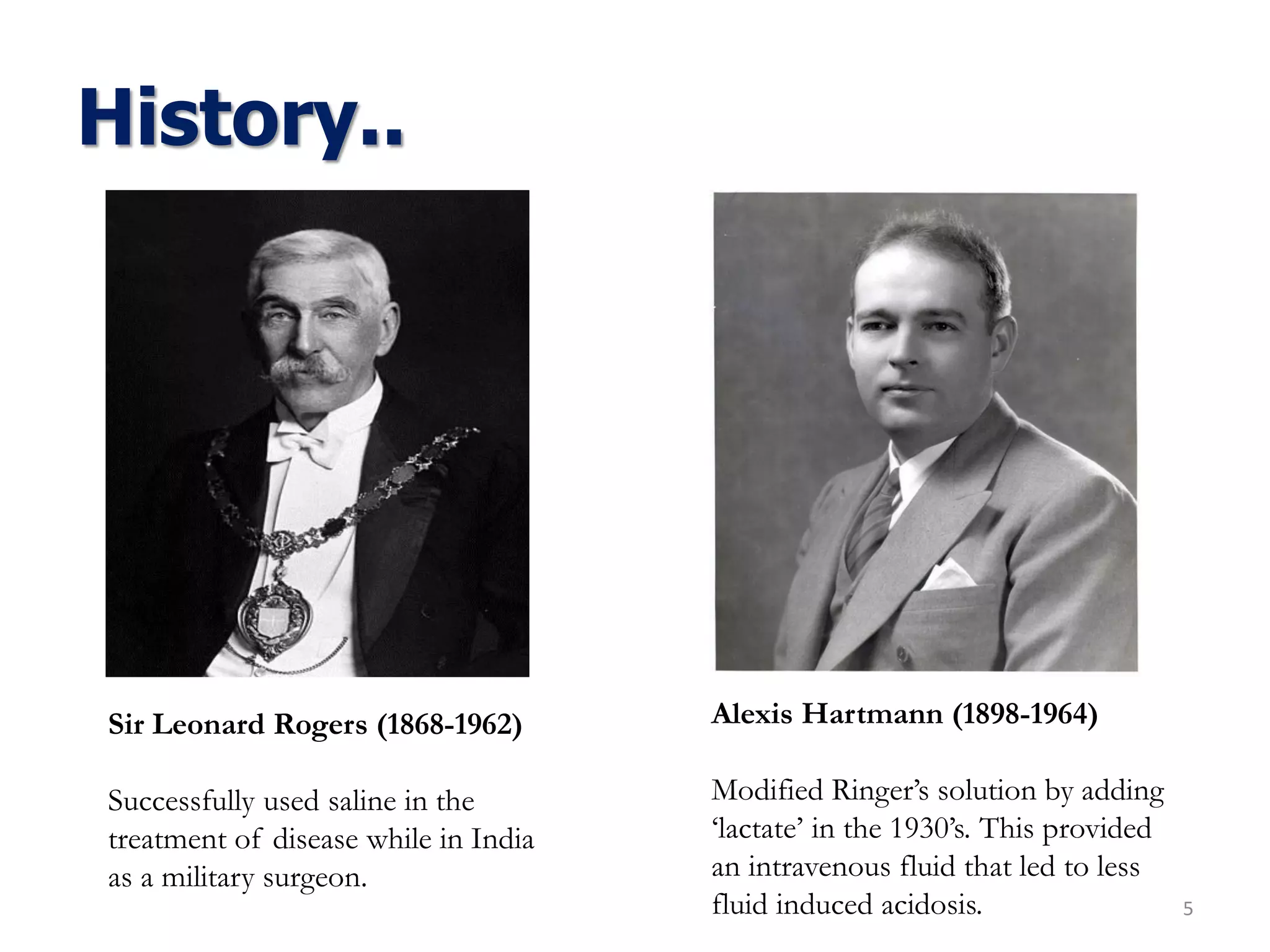 History..
5
Sir Leonard Rogers (1868-1962)
Successfully used saline in the
treatment of disease while in India
as a military surgeon.
Alexis Hartmann (1898-1964)
Modified Ringer’s solution by adding
‘lactate’ in the 1930’s. This provided
an intravenous fluid that led to less
fluid induced acidosis.
 