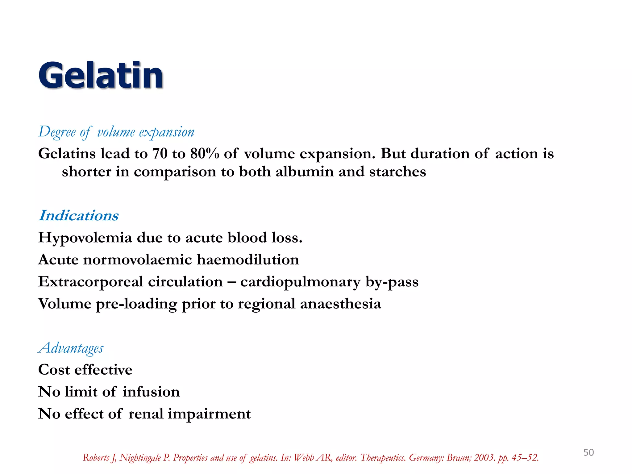 Gelatin
Degree of volume expansion
Gelatins lead to 70 to 80% of volume expansion. But duration of action is
shorter in comparison to both albumin and starches
Indications
Hypovolemia due to acute blood loss.
Acute normovolaemic haemodilution
Extracorporeal circulation – cardiopulmonary by-pass
Volume pre-loading prior to regional anaesthesia
Advantages
Cost effective
No limit of infusion
No effect of renal impairment
50Roberts J, Nightingale P. Properties and use of gelatins. In: Webb AR, editor. Therapeutics. Germany: Braun; 2003. pp. 45–52.
 