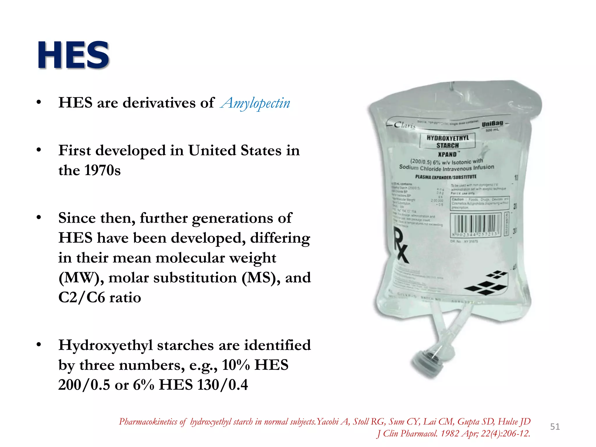 HES
• HES are derivatives of Amylopectin
• First developed in United States in
the 1970s
• Since then, further generations of
HES have been developed, differing
in their mean molecular weight
(MW), molar substitution (MS), and
C2/C6 ratio
• Hydroxyethyl starches are identified
by three numbers, e.g., 10% HES
200/0.5 or 6% HES 130/0.4
51
Pharmacokinetics of hydroxyethyl starch in normal subjects.Yacobi A, Stoll RG, Sum CY, Lai CM, Gupta SD, Hulse JD
J Clin Pharmacol. 1982 Apr; 22(4):206-12.
 